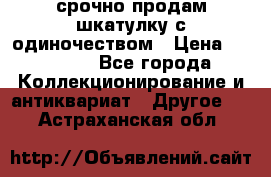 срочно продам шкатулку с одиночеством › Цена ­ 10 000 - Все города Коллекционирование и антиквариат » Другое   . Астраханская обл.